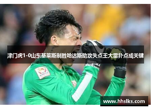 津门虎1-0山东基莱斯制胜哈达斯助攻失点王大雷扑点成关键